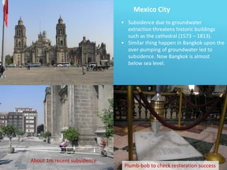 Mexico City
• Subsidence due to groundwater
extraction threatens historic buildings
such as the cathedral (1573 – 1813).
• Similar thing happen in Bangkok upon the
over-pumping of groundwater led to
subsidence. Now Bangkok is almost
below sea level.
About 1m recent subsidence
Plumb-bob to check restoration success
 