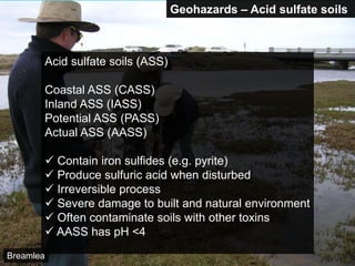 Geohazards – Acid sulfate soils
Acid sulfate soils (ASS)
Coastal ASS (CASS)
Inland ASS (IASS)
Potential ASS (PASS)
Actual ASS (AASS)
 Contain iron sulfides (e.g. pyrite)
 Produce sulfuric acid when disturbed
 Irreversible process
 Severe damage to built and natural environment
 Often contaminate soils with other toxins
 AASS has pH <4
Breamlea
 