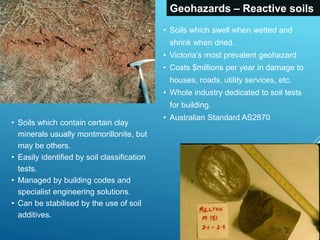 Geohazards – Reactive soils
• Soils which swell when wetted and
shrink when dried.
• Victoria’s most prevalent geohazard
• Costs $millions per year in damage to
houses, roads, utility services, etc.
• Whole industry dedicated to soil tests
for building.
• Australian Standard AS2870
• Soils which contain certain clay
minerals usually montmorillonite, but
may be others.
• Easily identified by soil classification
tests.
• Managed by building codes and
specialist engineering solutions.
• Can be stabilised by the use of soil
additives.
 