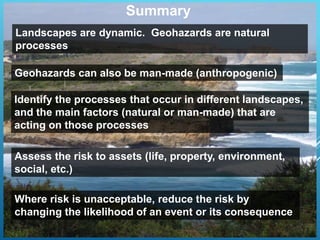 Summary
Landscapes are dynamic. Geohazards are natural
processes
Identify the processes that occur in different landscapes,
and the main factors (natural or man-made) that are
acting on those processes
Assess the risk to assets (life, property, environment,
social, etc.)
Where risk is unacceptable, reduce the risk by
changing the likelihood of an event or its consequence
Geohazards can also be man-made (anthropogenic)
 