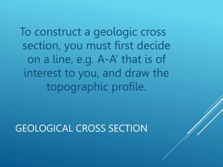 GEOLOGICAL CROSS SECTION
To construct a geologic cross
section, you must first decide
on a line, e.g. A-A’ that is of
interest to you, and draw the
topographic profile.
 