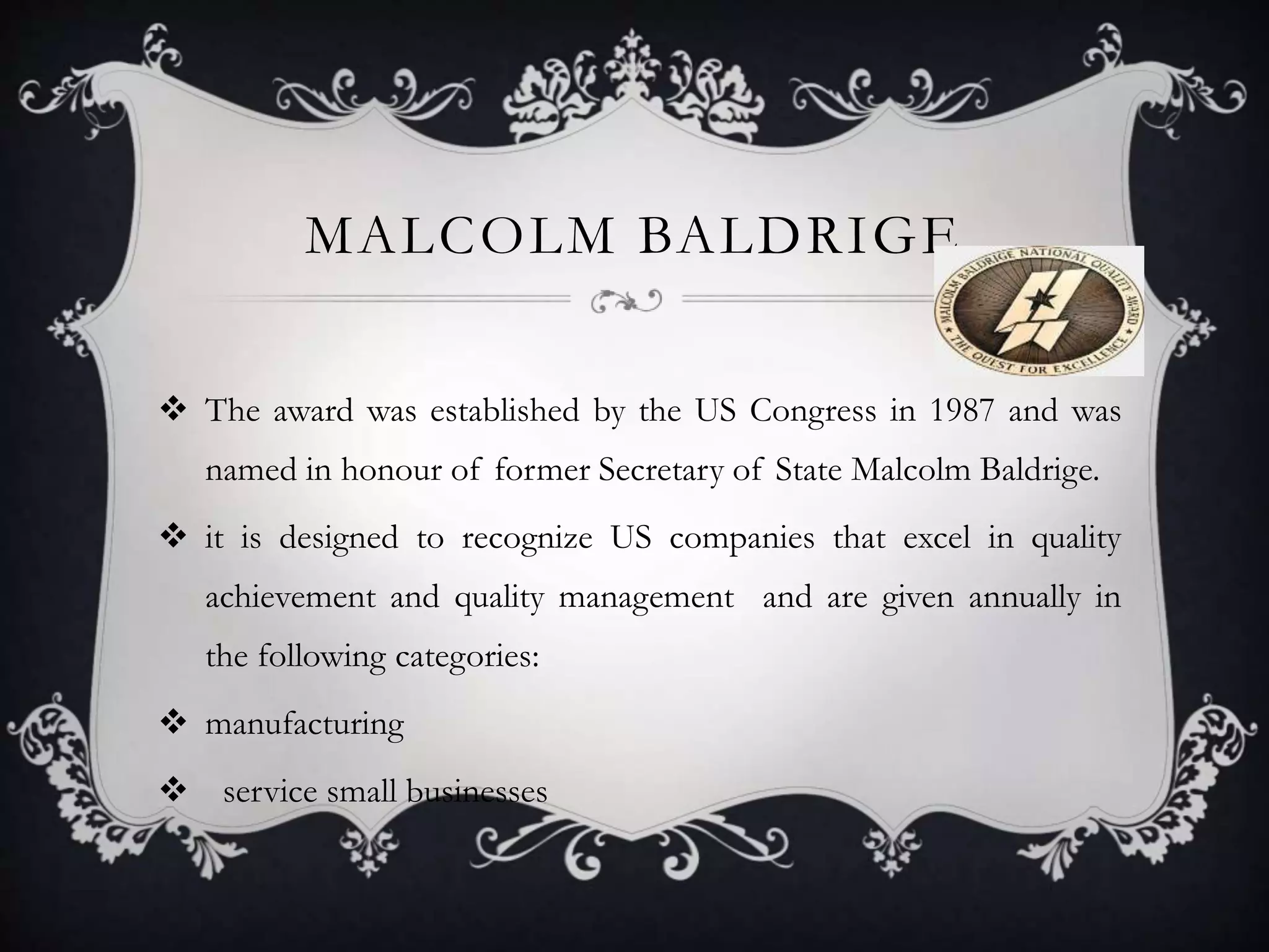 MALCOLM BALDRIGE
 The award was established by the US Congress in 1987 and was
named in honour of former Secretary of State Malcolm Baldrige.
 it is designed to recognize US companies that excel in quality
achievement and quality management and are given annually in
the following categories:
 manufacturing
 service small businesses
 