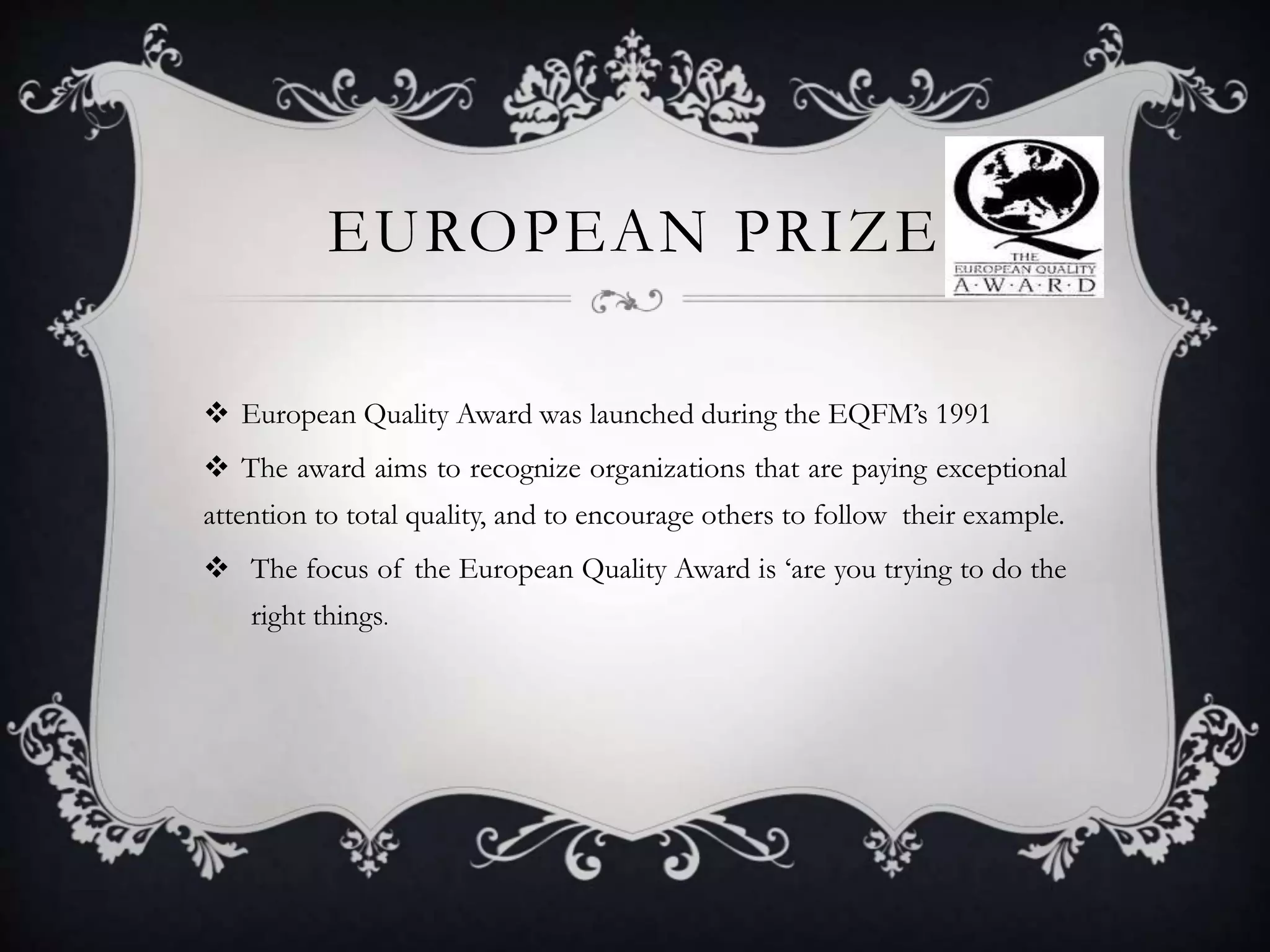 EUROPEAN PRIZE
 European Quality Award was launched during the EQFM’s 1991
 The award aims to recognize organizations that are paying exceptional
attention to total quality, and to encourage others to follow their example.
 The focus of the European Quality Award is ‘are you trying to do the
right things.
 