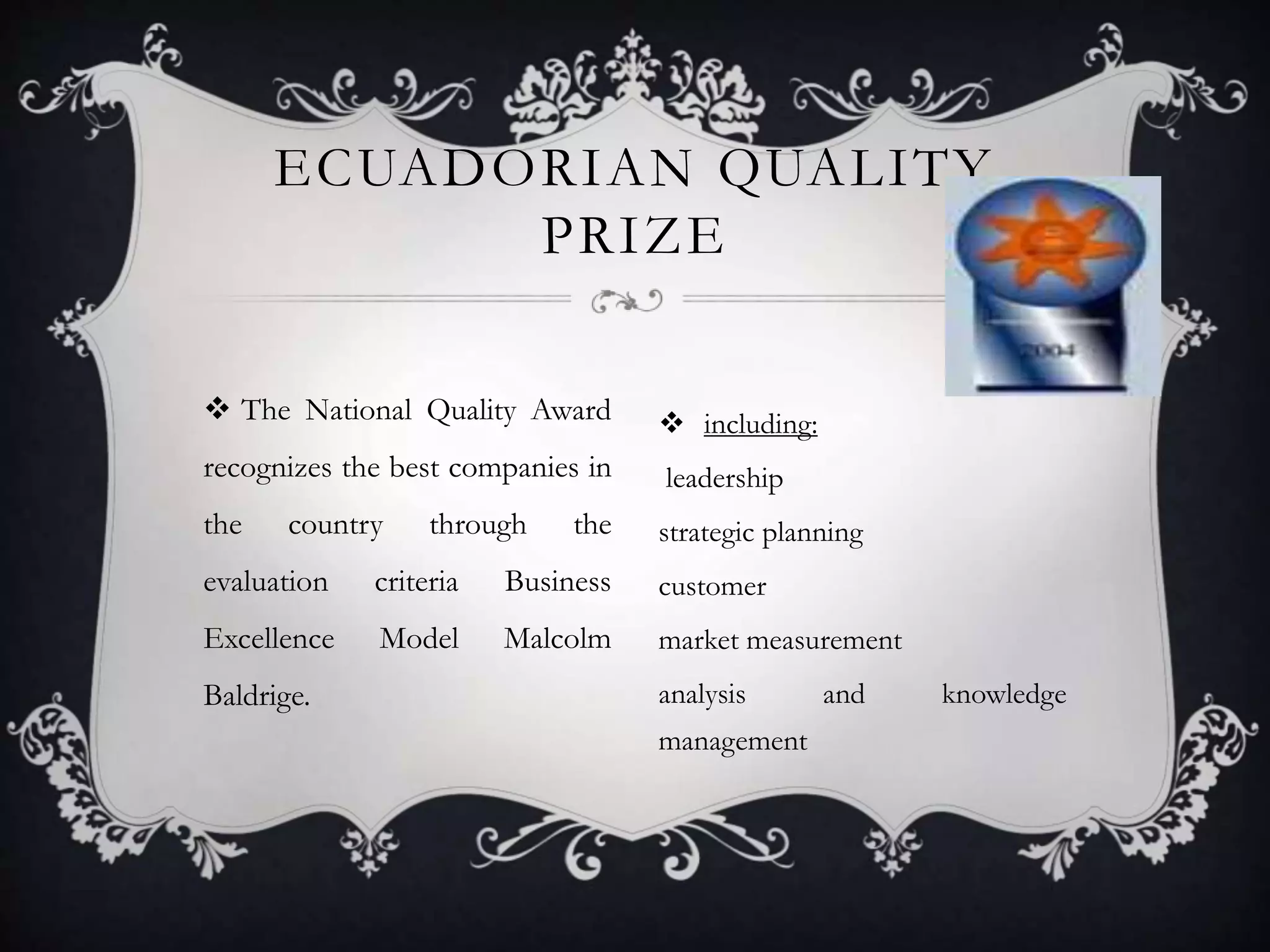  The National Quality Award
recognizes the best companies in
the country through the
evaluation criteria Business
Excellence Model Malcolm
Baldrige.
 including:
leadership
strategic planning
customer
market measurement
analysis and knowledge
management
ECUADORIAN QUALITY
PRIZE
 