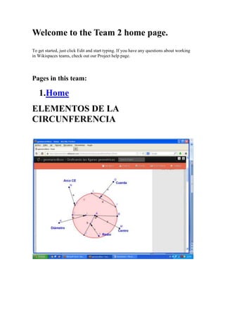 Welcome to the Team 2 home page.
To get started, just click Edit and start typing. If you have any questions about working
in Wikispaces teams, check out our Project help page.
Pages in this team:
1.Home
ELEMENTOS DE LA
CIRCUNFERENCIA
 