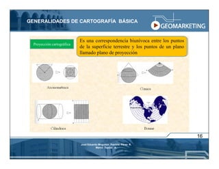 GENERALIDADES DE CARTOGRAFÍA BÁSICA


                            Es una correspondencia biunívoca entre los puntos
  Proyección cartográfica
                            de la superficie terrestre y los puntos de un plano
                            llamado plano de proyección




                                                                                  16
                            José Eduardo Mogollón Patricio Pérez R.
                                       Marco Tupiza A.
 