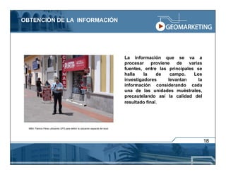 OBTENCIÓN DE LA INFORMACIÓN




                                                                                     La información que se va a
                                                                                     procesar     proviene   de   varias
                                                                                     fuentes, entre las principales se
                                                                                     halla    la    de    campo.    Los
                                                                                     investigadores      levantan     la
                                                                                     información considerando cada
                                                                                     una de las unidades muéstrales,
                                                                                     precautelando así la calidad del
                                                                                     resultado final.




  MBA. Patricio Pérez utilizando GPS para definir la ubicación espacial del local.




                                                                                                                           18
 