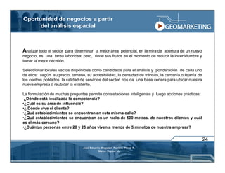 Oportunidad de negocios a partir
      del análisis espacial



Analizar todo el sector  para determinar la mejor área potencial, en la mira de apertura de un nuevo
negocio, es una tarea laboriosa; pero, rinde sus frutos en el momento de reducir la incertidumbre y
tomar la mejor decisión.

Seleccionar locales vacíos disponibles como candidatos para el análisis y ponderación de cada uno
de ellos: según su precio, tamaño, su accesibilidad, la densidad de tránsito, la cercanía o lejanía de
los centros poblados, la calidad de servicios del sector, nos da una base certera para ubicar nuestra
nueva empresa o reubicar la existente.

La formulación de muchas preguntas permite contestaciones inteligentes y luego acciones prácticas:
 ¿Dónde está localizada la competencia?
•¿Cuál es su área de influencia?
•¿ Dónde vive el cliente?
•¿Qué establecimientos se encuentran en esta misma calle?
•¿Qué establecimientos se encuentran en un radio de 500 metros. de nuestros clientes y cuál
es el más cercano?
•¿Cuántas personas entre 20 y 25 años viven a menos de 5 minutos de nuestra empresa?


                                                                                                         24
                                  José Eduardo Mogollón Patricio Pérez R.
                                             Marco Tupiza A.
 