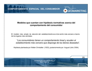 COMPORTAMIENTO ESPACIAL DEL CONSUMIDOR




          Modelos que cuentan con hipótesis normativas acerca del
                     comportamiento del consumidor



  El modelo más simple de elección del establecimiento es el de centro más cercano o teoría
  de los lugares más centrales:

         “Los consumidores tienen un comportamiento lineal y acuden al
        establecimiento más cercano que disponga de los bienes deseados”.

     Hipótesis planteada por Walter Christaller (1933) ,posteriormente por August Lösh (1954).




                                                                                                 25
                                José Eduardo Mogollón Patricio Pérez R.
                                           Marco Tupiza A.
 