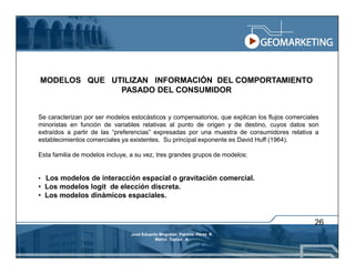 MODELOS QUE UTILIZAN INFORMACIÓN DEL COMPORTAMIENTO
              PASADO DEL CONSUMIDOR


Se caracterizan por ser modelos estocásticos y compensatorios, que explican los flujos comerciales
minoristas en función de variables relativas al punto de origen y de destino, cuyos datos son
extraídos a partir de las “preferencias” expresadas por una muestra de consumidores relativa a
establecimientos comerciales ya existentes. Su principal exponente es David Huff (1964).

Esta familia de modelos incluye, a su vez, tres grandes grupos de modelos:


• Los modelos de interacción espacial o gravitación comercial.
• Los modelos logit de elección discreta.
• Los modelos dinámicos espaciales.


                                                                                                26
                                José Eduardo Mogollón Patricio Pérez R.
                                           Marco Tupiza A.
 