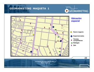 GEOMARKETING MAQUETA 1



                                                       Ubicación
                                                       espacial




                                                        Nuevo negocio

                                                        Supermercados

                                                        Tiendas
                                                        competidoras
                                                        Bodegas
                                                        Deli




                                                                        28
             José Eduardo Mogollón Patricio Pérez R.
                        Marco Tupiza A.
 