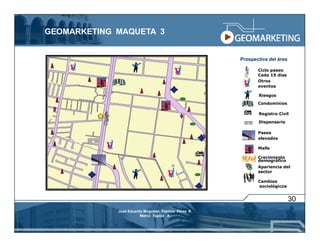 GEOMARKETING MAQUETA 3


                                                       Prospectiva del área

                                                              Ciclo paseo
                                                              Cada 15 días
                                                              Otros
                                                              eventos

                                                              Riesgos
                                                              Condominios

                                                              Registro Civil

                                                              Dispensario

                                                              Pasos
                                                              elevados

                                                              Malls

                                                              Crecimiento
                                                              demográfico
                                                              Apariencia del
                                                              sector

                                                              Cambios
                                                              sociológicos


                                                                              30
             José Eduardo Mogollón Patricio Pérez R.
                        Marco Tupiza A.
 