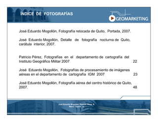 ÍNDICE DE FOTOGRAFÍAS



José Eduardo Mogollón, Fotografía retocada de Quito, Portada, 2007.

José Eduardo Mogollón, Detalle de fotografía nocturna de Quito,
carátula interior, 2007.


Patricio Pérez, Fotografías en el departamento de cartografía del
Instituto Geográfico Militar 2007                                     22

José Eduardo Mogollón, Fotografías de procesamiento de imágenes
aéreas en el departamento de cartografía IGM 2007                     23

José Eduardo Mogollón, Fotografía aérea del centro histórico de Quito,
2007.                                                                  48



                        José Eduardo Mogollón Patricio Pérez R.
                                   Marco Tupiza A.
 