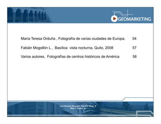 María Teresa Orduña , Fotografía de varias ciudades de Europa.   54

Fabián Mogollón L , Basílica vista nocturna, Quito, 2008         57

Varios autores, Fotografías de centros históricos de América     58




                       José Eduardo Mogollón Patricio Pérez R.
                                  Marco Tupiza A.
 