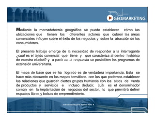 Mediante   la mercadotecnia geográfica se puede establecer cómo las
ubicaciones que tienen los diferentes actores que cubren las áreas
comerciales influyen sobre el éxito de los negocios y sobre la atracción de los
consumidores.

El presente trabajo emerge de la necesidad de responder a la interrogante
¿cuál es el tejido comercial que tiene y que caracteriza al centro histórico
de nuestra ciudad? y a partir Eduardo Mogollón Patricio Pérez R.posibiliten los programas de
                            José
                                 de la respuesta se
                                    Marco Tupiza A.

extensión universitaria.

El mapa de base que se ha logrado es de verdadera importancia. Esta se
hace más elocuente en los mapas temáticos, con los que podemos establecer
las relaciones que guardan ciertos grupos humanos con los sitios de venta
de productos y servicios e incluso deducir, cuál es el denominador
común en la implantación de negocios del sector, lo que permitirá definir
espacios libres y bolsas de emprendimiento.

                                  José Eduardo Mogollón Patricio Pérez R.
 