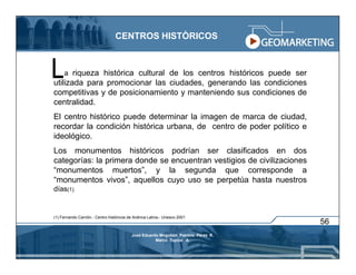 CENTROS HISTÒRICOS



     a riqueza histórica cultural de los centros históricos puede ser
utilizada para promocionar las ciudades, generando las condiciones
competitivas y de posicionamiento y manteniendo sus condiciones de
centralidad.
El centro histórico puede determinar la imagen de marca de ciudad,
recordar la condición histórica urbana, de centro de poder político e
ideológico.
Los monumentos históricos podrían ser clasificados en dos
categorías: la primera donde se encuentran vestigios de civilizaciones
“monumentos muertos”, y la segunda que corresponde a
“monumentos vivos”, aquellos cuyo uso se perpetúa hasta nuestros
días(1)


(1) Fernando Carrión.- Centro históricos de Anérica Latina.- Unesco 2001
                                                                                    56
                                          José Eduardo Mogollón Patricio Pérez R.
                                                     Marco Tupiza A.
 