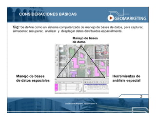 CONSIDERACIONES BÁSICAS


Sig: Se define como un sistema computarizado de manejo de bases de datos, para capturar,
almacenar, recuperar, analizar y desplegar datos distribuidos espacialmente.

                                             Manejo de bases
                                             de datos




  Manejo de bases                                                             Herramientas de
  de datos espaciales                                                         análisis espacial



                                                                                              2
                                    José Eduardo Mogollón Patricio Pérez R.
 