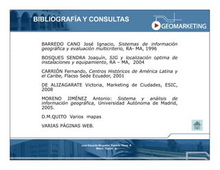 BIBLIOGRAFÍA Y CONSULTAS


  BARREDO CANO José Ignacio, Sistemas de información
  geográfica y evaluación multicriterio, RA- MA, 1996

  BOSQUES SENDRA Joaquín, SIG y localización optima de
  instalaciones y equipamiento, RA – MA, 2004

  CARRIÓN Fernando, Centros Históricos de América Latina y
  el Caribe, Flacso Sede Ecuador, 2001

  DE ALIZAGARATE Victoria, Marketing de Ciudades, ESIC,
  2008

  MORENO JIMÉNEZ Antonio: Sistema y análisis de
  información geográfica, Universidad Autónoma de Madrid,
  2005.

  D.M.QUITO Varios mapas

  VARIAS PÁGINAS WEB.



                  José Eduardo Mogollón Patricio Pérez R.
                             Marco Tupiza A.
 
