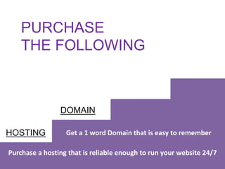 DOMAIN
HOSTING
Purchase a hosting that is reliable enough to run your website 24/7
Get a 1 word Domain that is easy to remember
PURCHASE
THE FOLLOWING
 