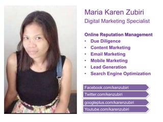 Maria Karen Zubiri
Digital Marketing Specialist
Online Reputation Management
• Due Diligence
• Content Marketing
• Email Marketing
• Mobile Marketing
• Lead Generation
• Search Engine Optimization
Facebook.com/kenzubiri
Twitter.com/kenzubiri
googleplus.com/karenzubiri
Youtube.com/karenzubiri
 