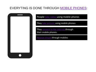 People take notes using mobile phones
They take pictures using mobile phones
They connect to the internet through
their mobile phones.
Receive emails through mobiles
EVERYTING IS DONE THROUGH MOBILE PHONES:
 