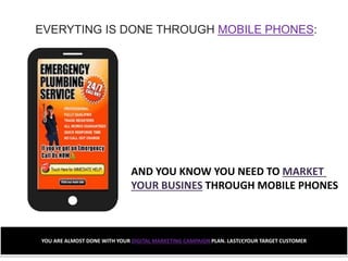 EVERYTING IS DONE THROUGH MOBILE PHONES:
AND YOU KNOW YOU NEED TO MARKET
YOUR BUSINES THROUGH MOBILE PHONES
YOU ARE ALMOST DONE WITH YOUR DIGITAL MARKETING CAMPAIGN PLAN. LASTLY,YOUR TARGET CUSTOMER
 