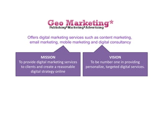 Offers digital marketing services such as content marketing,
email marketing, mobile marketing and digital consultancy
MISSION
To provide digital marketing services
to clients and create a reasonable
digital strategy online
VISION
To be number one in providing
personalize, targeted digital services.
 
