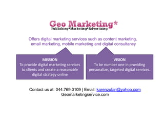 Offers digital marketing services such as content marketing,
email marketing, mobile marketing and digital consultancy
MISSION
To provide digital marketing services
to clients and create a reasonable
digital strategy online
VISION
To be number one in providing
personalize, targeted digital services.
Contact us at: 044.769.0109 | Email: karenzubiri@yahoo.comContact us at: 044.769.0109 | Email: karenzubiri@yahoo.com
Geomarketingservice.com
 