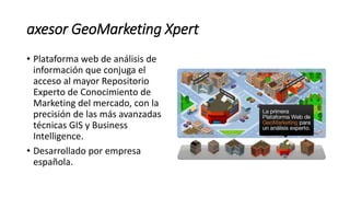 axesor GeoMarketing Xpert
• Plataforma web de análisis de
información que conjuga el
acceso al mayor Repositorio
Experto de Conocimiento de
Marketing del mercado, con la
precisión de las más avanzadas
técnicas GIS y Business
Intelligence.
• Desarrollado por empresa
española.
 