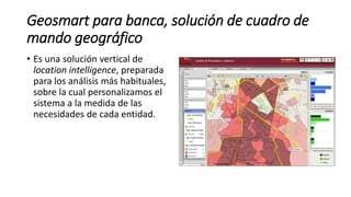 Geosmart para banca, solución de cuadro de
mando geográfico
• Es una solución vertical de
location intelligence, preparada
para los análisis más habituales,
sobre la cual personalizamos el
sistema a la medida de las
necesidades de cada entidad.
 