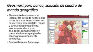 Geosmart para banca, solución de cuadro de
mando geográfico
• El concepto fundamental es
integrar los datos de negocio (las
bases de datos internas) con los
de mercado potencial (los mapas
y datos sociodemográficos,
económicos, demanda),
analizarlos conjuntamente y
tomar decisiones que puedan
tener alguna componente
geográfica.
• Desarrollado por Datknosys.
 