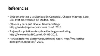 Referencias
• El Geomarketing y la Distribución Comercial. Chasco Yrigoyen, Coro,
Dra. Prof. Universidad de Madrid. 2003.
• ¿Qué es y para qué Sirve el Geomarketing?
http://marketingenredesociales.com/. 2013.
• 7 ejemplos prácticos de aplicación de geomarketing.
http://www.unica360.com/. 04-02-2016.
• Ficha plataforma axesor GeoMarketing Xpert. http://marketing-
intelligence.axesor.es/. 2016.
 