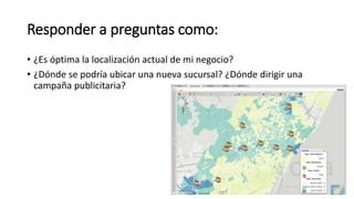 Responder a preguntas como:
• ¿Es óptima la localización actual de mi negocio?
• ¿Dónde se podría ubicar una nueva sucursal? ¿Dónde dirigir una
campaña publicitaria?
 