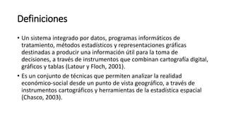 Definiciones
• Un sistema integrado por datos, programas informáticos de
tratamiento, métodos estadísticos y representaciones gráficas
destinadas a producir una información útil para la toma de
decisiones, a través de instrumentos que combinan cartografía digital,
gráficos y tablas (Latour y Floch, 2001).
• Es un conjunto de técnicas que permiten analizar la realidad
económico-social desde un punto de vista geográfico, a través de
instrumentos cartográficos y herramientas de la estadística espacial
(Chasco, 2003).
 