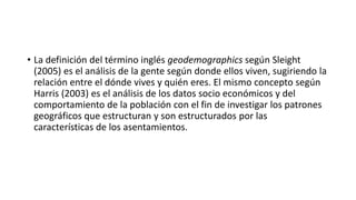 • La definición del término inglés geodemographics según Sleight
(2005) es el análisis de la gente según donde ellos viven, sugiriendo la
relación entre el dónde vives y quién eres. El mismo concepto según
Harris (2003) es el análisis de los datos socio económicos y del
comportamiento de la población con el fin de investigar los patrones
geográficos que estructuran y son estructurados por las
características de los asentamientos.
 