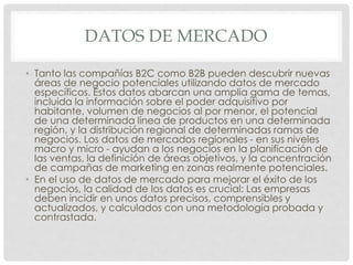 DATOS DE MERCADO
• Tanto las compañías B2C como B2B pueden descubrir nuevas
áreas de negocio potenciales utilizando datos de mercado
específicos. Estos datos abarcan una amplia gama de temas,
incluida la información sobre el poder adquisitivo por
habitante, volumen de negocios al por menor, el potencial
de una determinada línea de productos en una determinada
región, y la distribución regional de determinadas ramas de
negocios. Los datos de mercados regionales - en sus niveles
macro y micro - ayudan a los negocios en la planificación de
las ventas, la definición de áreas objetivos, y la concentración
de campañas de marketing en zonas realmente potenciales.
• En el uso de datos de mercado para mejorar el éxito de los
negocios, la calidad de los datos es crucial: Las empresas
deben incidir en unos datos precisos, comprensibles y
actualizados, y calculados con una metodología probada y
contrastada.
 