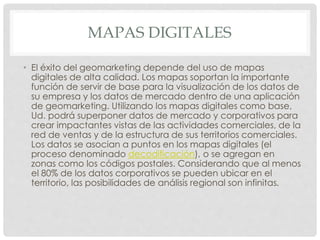 MAPAS DIGITALES
• El éxito del geomarketing depende del uso de mapas
digitales de alta calidad. Los mapas soportan la importante
función de servir de base para la visualización de los datos de
su empresa y los datos de mercado dentro de una aplicación
de geomarketing. Utilizando los mapas digitales como base,
Ud. podrá superponer datos de mercado y corporativos para
crear impactantes vistas de las actividades comerciales, de la
red de ventas y de la estructura de sus territorios comerciales.
Los datos se asocian a puntos en los mapas digitales (el
proceso denominado decodificación), o se agregan en
zonas como los códigos postales. Considerando que al menos
el 80% de los datos corporativos se pueden ubicar en el
territorio, las posibilidades de análisis regional son infinitas.
 