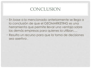 CONCLUSION
• En base a lo mencionado anteriormente se llega a
la conclusión de que el GEOMARKETING es una
herramienta que permite llevar una ventaja sobre
las demás empresas para quienes la utilizan….
• Resulta un recurso para que la toma de decisiones
sea asertiva .
 