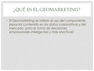 ¿QUÉ ES EL GEOMARKETING?
• El Geomarketing se refiere al uso del componente
espacial contenido en los datos corporativos y del
mercado, para la toma de decisiones
empresariales inteligentes y más efectivas".
 