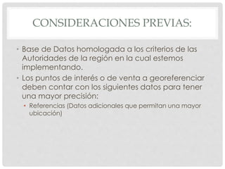 CONSIDERACIONES PREVIAS:
• Base de Datos homologada a los criterios de las
Autoridades de la región en la cual estemos
implementando.
• Los puntos de interés o de venta a georeferenciar
deben contar con los siguientes datos para tener
una mayor precisión:
• Referencias (Datos adicionales que permitan una mayor
ubicación)
 