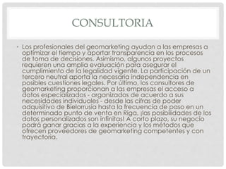 CONSULTORIA
• Los profesionales del geomarketing ayudan a las empresas a
optimizar el tiempo y aportar transparencia en los procesos
de toma de decisiones. Asimismo, algunos proyectos
requieren una amplia evaluación para asegurar el
cumplimiento de la legalidad vigente. La participación de un
tercero neutral aporta la necesaria independencia en
posibles cuestiones legales. Por último, los consultores de
geomarketing proporcionan a las empresas el acceso a
datos especializados - organizados de acuerdo a sus
necesidades individuales - desde las cifras de poder
adquisitivo de Bielorrusia hasta la frecuencia de paso en un
determinado punto de venta en Riga, ¡las posibilidades de los
datos personalizados son infinitas! A corto plazo, su negocio
podrá ganar gracias a la experiencia y los métodos que
ofrecen proveedores de geomarketing competentes y con
trayectoria.
 