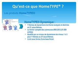 Qu’est-ce que HomeTYPE® ?
Les produits HomeTYPE®


              HomeTYPE® Dynamique :
               7 thèmes de dynamisme territorial analysés et déclinés
                en 21 sous-thèmes.
               Le fichier complet des communes-IRIS 2012 (51.000
                entités)
               Qualifié par un niveau de dynamisme de niveau 1 à 3
                pour 7 thèmes ou 21 sous-thèmes.
               Livré sous forme d’une base Excel.
 