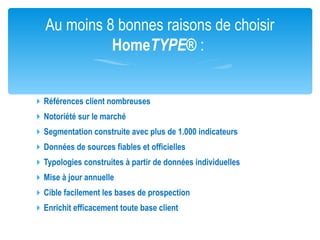 Au moins 8 bonnes raisons de choisir
             HomeTYPE® :


 Références client nombreuses
 Notoriété sur le marché
 Segmentation construite avec plus de 1.000 indicateurs
 Données de sources fiables et officielles
 Typologies construites à partir de données individuelles
 Mise à jour annuelle
 Cible facilement les bases de prospection
 Enrichit efficacement toute base client
 
