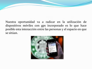 Nuestra oportunidad va a radicar en la utilización de
dispositivos móviles con gps incorporado es lo que hace
posible esta interacción entre las personas y el espacio en que
se sitúan.
 