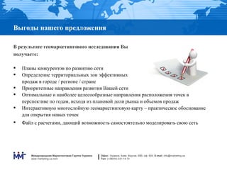 Выгоды нашего предложения

В результате геомаркетингового исследования Вы
получаете:

   Планы конкурентов по развитию сети
   Определение территориальных зон эффективных
    продаж в городе / регионе / стране
   Приоритетные направления развития Вашей сети
   Оптимальные и наиболее целесообразные направления расположения точек в
    перспективе по годам, исходя из плановой доли рынка и объемов продаж
   Интерактивную многослойную геомаркетинговую карту – практическое обоснование
    для открытия новых точек
   Файл с расчетами, дающий возможность самостоятельно моделировать свою сеть




       Международная Маркетинговая Группа Украина   Офис: Украина, Киев, Фрунзе, 69В, оф. 604. E-mail: info@marketing.ua
       www.marketing-ua.com                         Тел: (+38044) 331-14-14
 