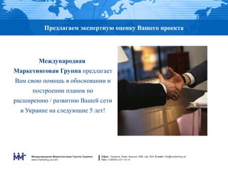 Предлагаем экспертную оценку Вашего проекта




          Международная
Маркетинговая Группа предлагает
Вам свою помощь в обосновании и
      построении планов по
расширению / развитию Вашей сети
  в Украине на следующие 5 лет!




     Международная Маркетинговая Группа Украина   Офис: Украина, Киев, Фрунзе, 69В, оф. 604. E-mail: info@marketing.ua
     www.marketing-ua.com                         Тел: (+38044) 331-14-14
 