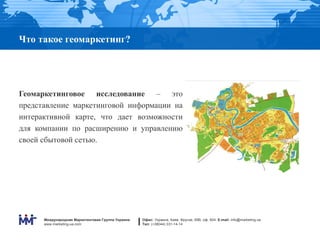 Что такое геомаркетинг?




Геомаркетинговое исследование – это
представление маркетинговой информации на
интерактивной карте, что дает возможности
для компании по расширению и управлению
своей сбытовой сетью.




      Международная Маркетинговая Группа Украина   Офис: Украина, Киев, Фрунзе, 69В, оф. 604. E-mail: info@marketing.ua
      www.marketing-ua.com                         Тел: (+38044) 331-14-14
 