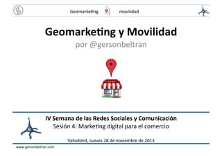 Geomarke(ng	
  
	
  

	
  

	
  movilidad	
  

Geomarke(ng	
  y	
  Movilidad	
  
por	
  @gersonbeltran	
  

IV	
  Semana	
  de	
  las	
  Redes	
  Sociales	
  y	
  Comunicación	
  
Sesión	
  4:	
  Marke(ng	
  digital	
  para	
  el	
  comercio	
  
Valladolid,	
  Jueves	
  28	
  de	
  noviembre	
  de	
  2013	
  
www.gersonbeltran.com	
  

 