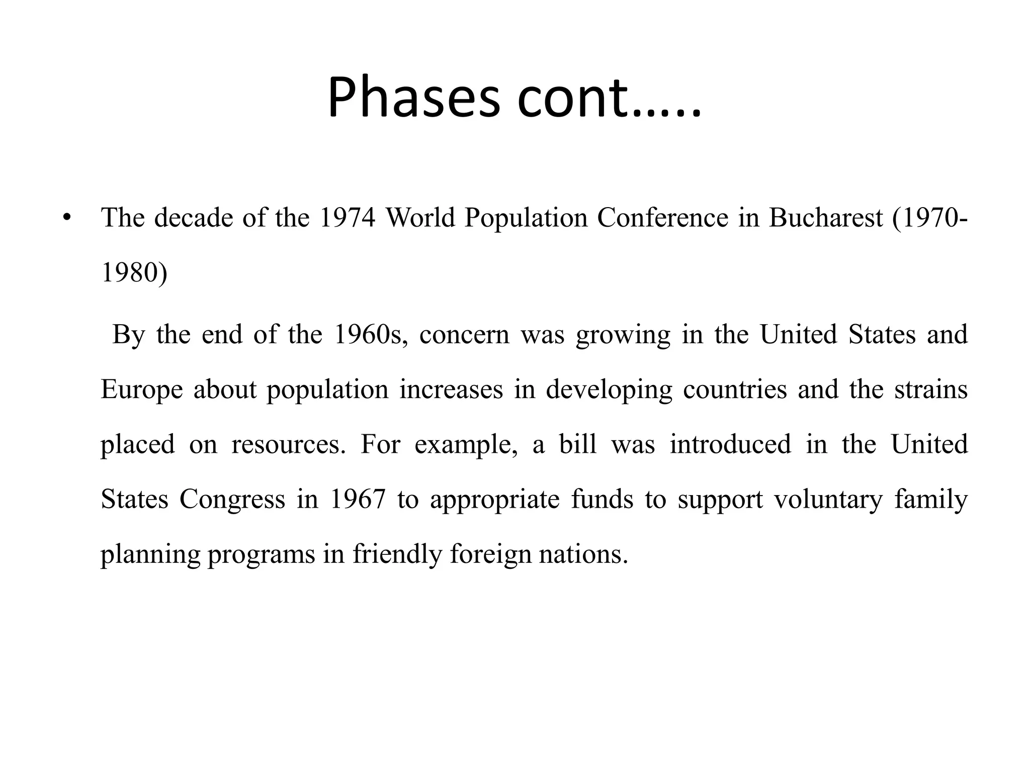 Phases cont…..
• The decade of the 1974 World Population Conference in Bucharest (1970-
1980)
By the end of the 1960s, concern was growing in the United States and
Europe about population increases in developing countries and the strains
placed on resources. For example, a bill was introduced in the United
States Congress in 1967 to appropriate funds to support voluntary family
planning programs in friendly foreign nations.
 