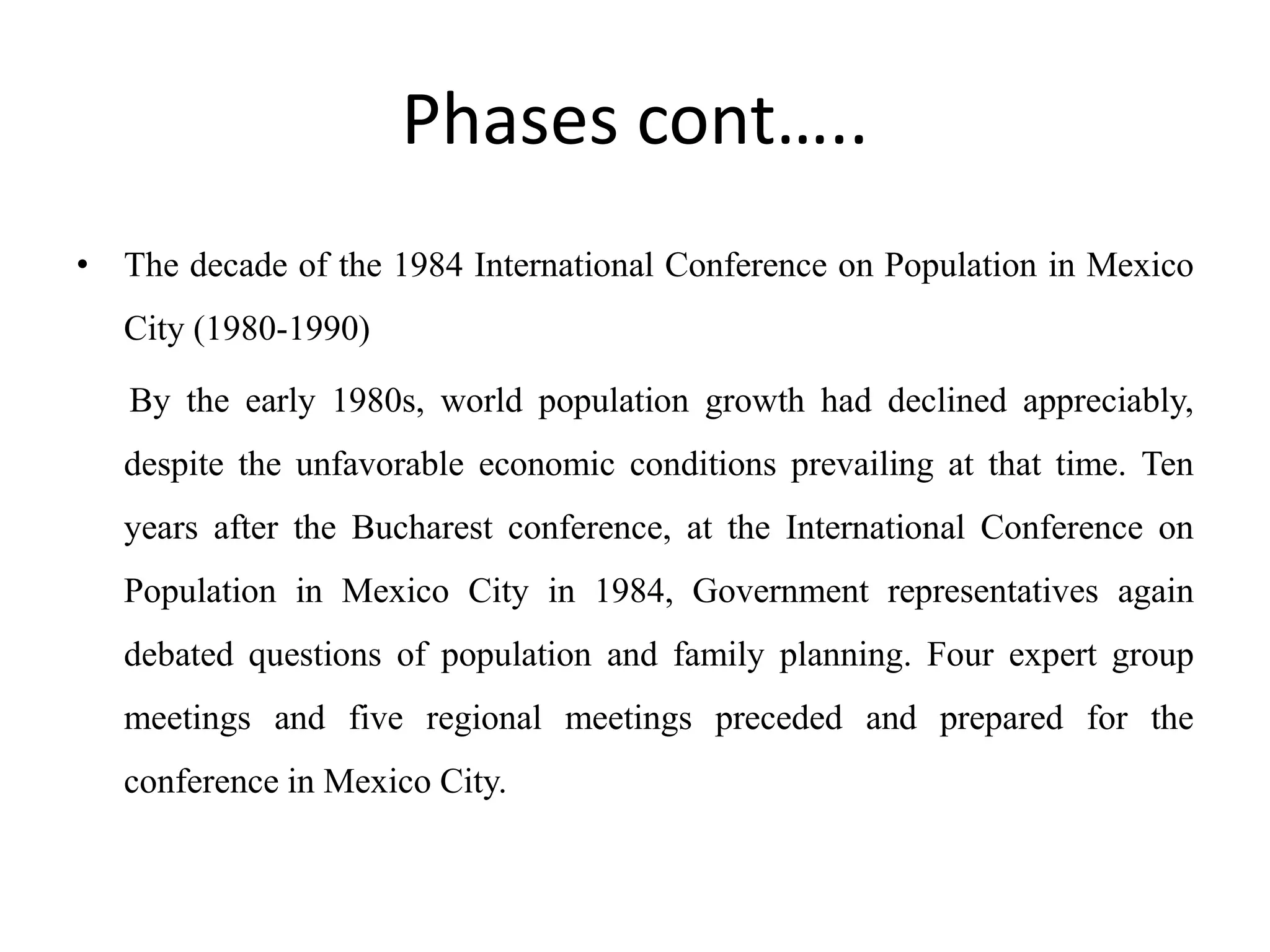 Phases cont…..
• The decade of the 1984 International Conference on Population in Mexico
City (1980-1990)
By the early 1980s, world population growth had declined appreciably,
despite the unfavorable economic conditions prevailing at that time. Ten
years after the Bucharest conference, at the International Conference on
Population in Mexico City in 1984, Government representatives again
debated questions of population and family planning. Four expert group
meetings and five regional meetings preceded and prepared for the
conference in Mexico City.
 